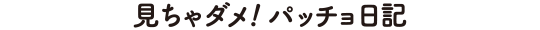 見ちゃダメ！パッチョ日記