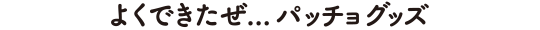よくできたぜ…パッチョグッズ