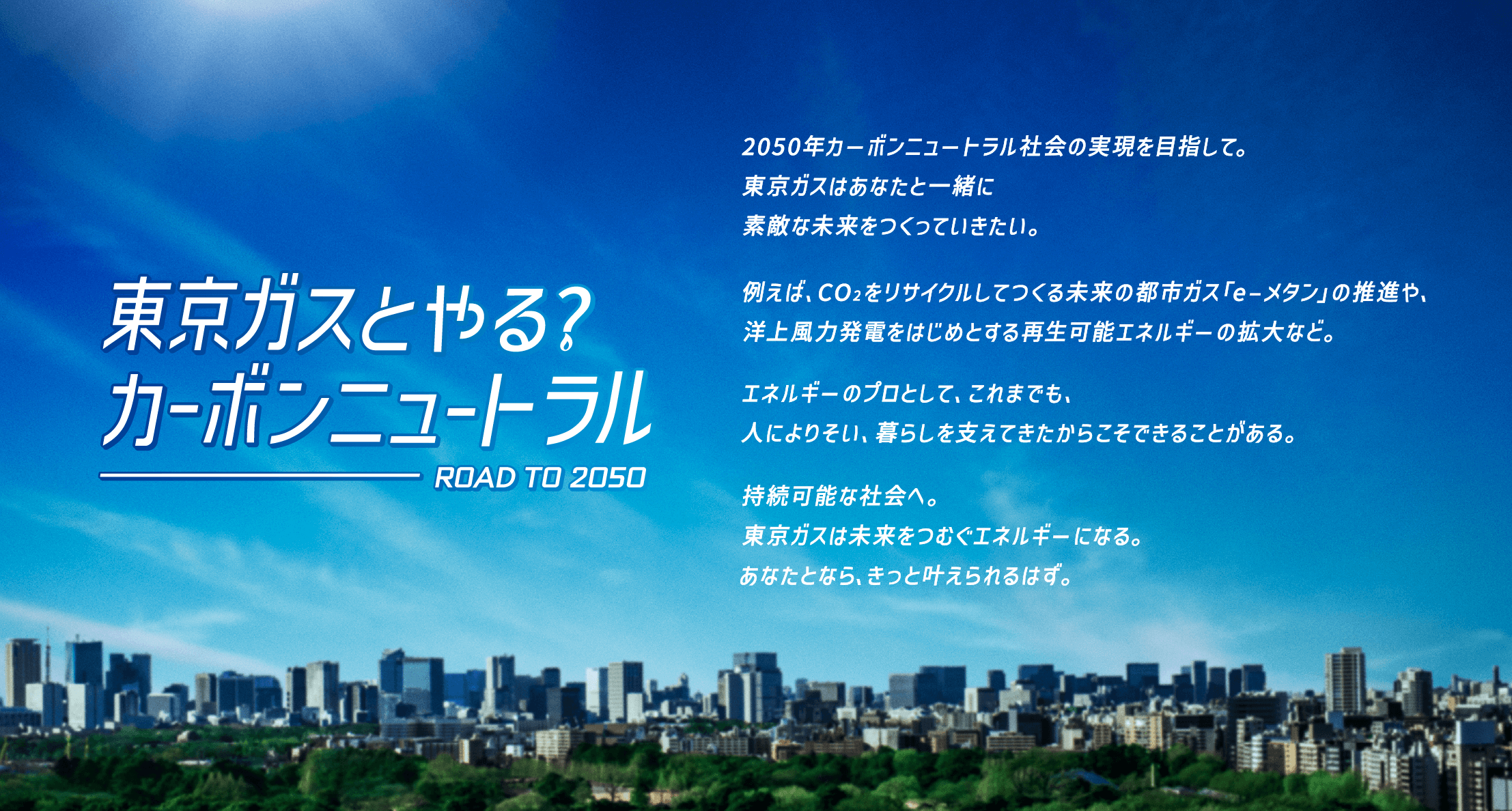 東京ガスとやる?カーボンニュートラル ROAD TO 2050 | 2050年カーボンニュートラル社会の実現を目指して。東京ガスはあなたと一緒に素敵な未来をつくっていきたい。例えばCO2をリサイクルしてつくる未来の都市ガス「e-メタン」の推進や、洋上風力発電をはじめとする再生可能エネルギーの拡大など。エネルギーのプロとして、これまでも、人によりそい、暮らしを支えてきたからこそできるべきことがある。持続可能な社会へ。東京ガスは未来をつむぐエネルギーになる。あなたとなら、きっと叶えられるはず。