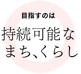 目指すのは持続可能なまち、くらし