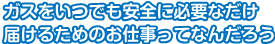 ガスをいつでも安全に必要だけ届けるためのお仕事ってなんだろう