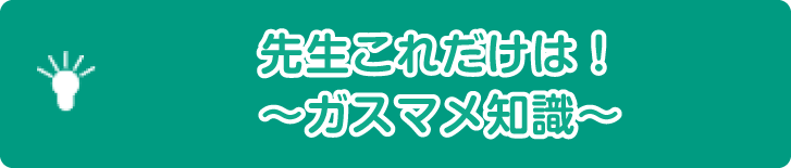 先生これだけは！～ガスマメ知識～