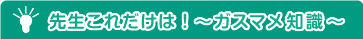 先生これだけは！～ガスマメ知識～