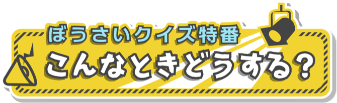 ぼうさいクイズ特番　こんなときどうする？