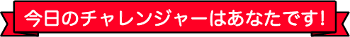 今日のチャレンジャーはあなたです！