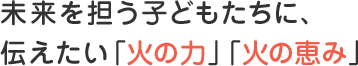 未来を担う子どもたちに、伝えたい「火の力」「火の恵み」