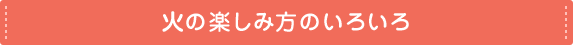 火の楽しみ方のいろいろ