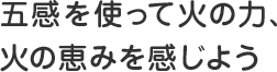 五感を使って火の力、火の恵みを感じよう