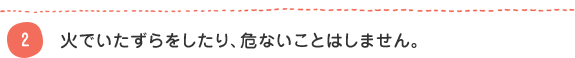 2 火でいたずらをしたり、危ないことはしません。