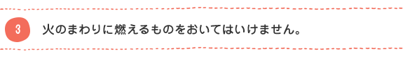 3 火のまわりに燃えるものをおいてはいけません。