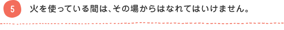 5 火を使っている間は、その場からはなれてはいけません。