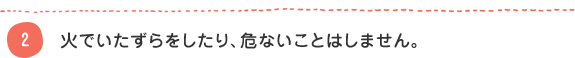 2 火でいたずらをしたり、危ないことはしません。