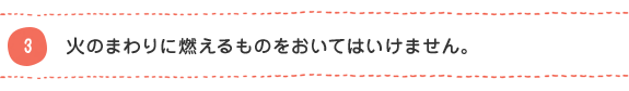 3 火のまわりに燃えるものをおいてはいけません。