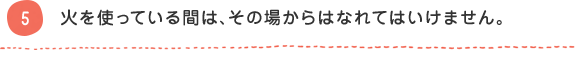 5 火を使っている間は、その場からはなれてはいけません。