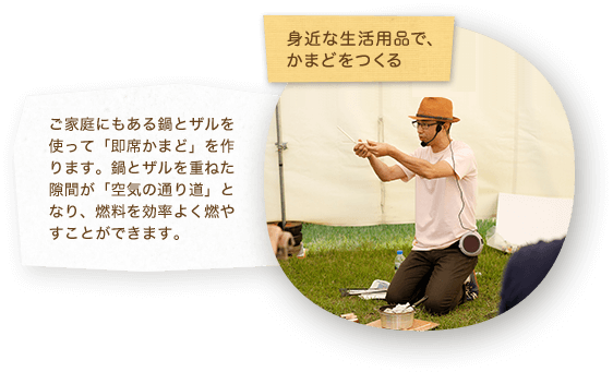 身近な生活用品で、かまどをつくる ご家庭にもある鍋とザルを使って「即席かまど」を作ります。鍋とザルを重ねた隙間が「空気の通り道」となり、燃料を効率よく燃やすことができます。