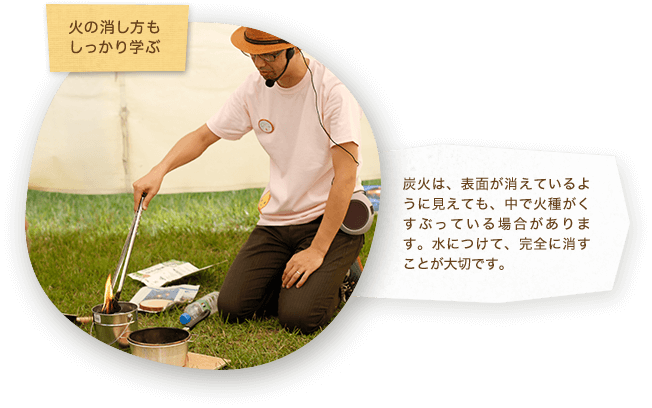 火の消し方もしっかり学ぶ 炭火は、表面が消えているように見えても、中で火種がくすぶっている場合があります。水につけて、完全に消すことが大切です。