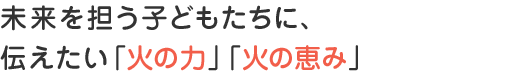 未来を担う子どもたちに、伝えたい「火の力」「火の恵み」