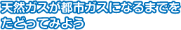 天然ガスが都市ガスになるまでをたどってみよう