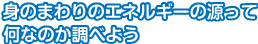 身のまわりのエネルギーの源って何なのか調べよう