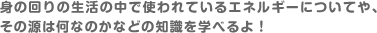 身の回りの生活の中で使われているエネルギーについてや、その源は何なのかなどの知識を学べるよ！