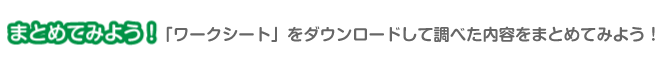 まとめてみよう！　「ワークシート」をダウンロードして調べた内容をまとめてみよう！