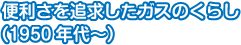 便利さを追求したガスのくらし（1950年代～）