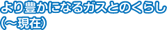 より豊かになるガスとのくらし（～現在）