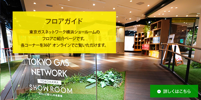 フロアガイド 東京ガスネットワーク横浜ショールームのフロアご紹介ページです。各コーナーを360°オンラインでご覧いただけます。