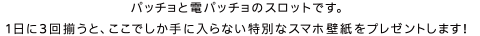 パッチョと電パッチョのスロットです。1日に3回揃うと、ここでしか手に入らない特別なスマホ壁紙をプレゼントします！
