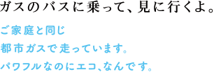 ガスのバスに乗って、見に行くよ。 ご家庭と同じ都市ガスで走っています。パワフルなのにエコ、なんです。