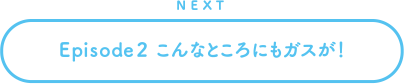 NEXT Episode2 こんなところにもガスが！