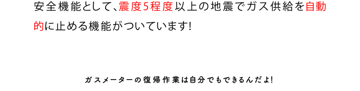 安全機能として、震度5程度以上の地震でガス供給を自動的に止める機能がついています！ガスメーターの復帰作業は自分でもできるんだよ！