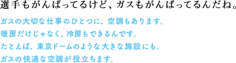 選手もがんばってるけど、ガスもがんばってるんだね。　ガスの大切な仕事のひとつに、空調もあります。暖房だけじゃなく、冷房もできるんです。たとえば、東京ドームのような大きな施設にも。ガスの快適な空調が役立ちます。