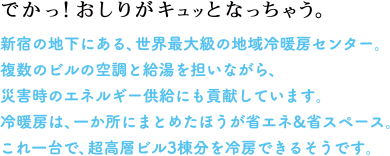 でかっ！おしりがキュッとなっちゃう。　新宿の地下にある、世界最大級の地域冷暖房センター。複数のビルの空調と給湯を担いながら、災害時のエネルギー供給にも貢献しています。冷暖房は、一か所にまとめたほうが省エネ&省スペース。これ一台で、超高層ビル3棟分を冷房できるそうです。