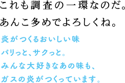 これも調査の一環なのだ。あんこ多めでよろしくね。　炎がつくるおいしい味　パリっと、サクっと。みんな大好きなあの味も、ガスの炎がつくっています。