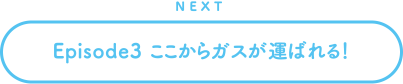 NEXT Episode3 ここからガスが運ばれる！