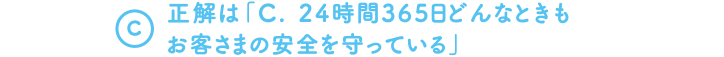 A.　正解は「C. 24時間365日どんなときもお客さまの安全を守っている」