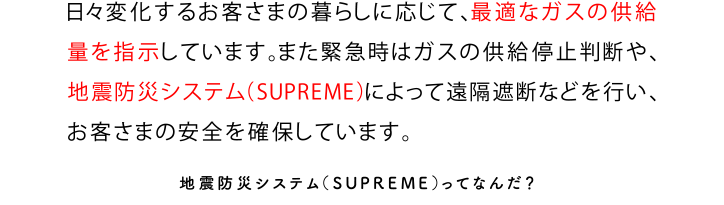 日々変化するお客さまの暮らしに応じて、最適なガスの供給量を指示しています。また緊急時はガスの供給停止判断や、地震防災システム（SUPREME）によって遠隔遮断を行い、お客さまの安全を確保しています。地震防災システム（SUPREME）ってなんだ？