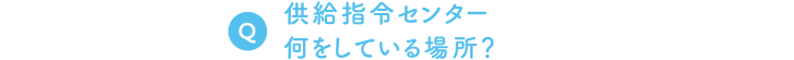 Q. 供給指令センター、何をしている場所？