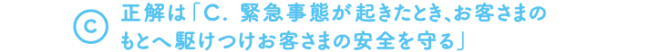 A.　正解は「C. 緊急事態が起きたとき、すぐにお客さまのもとへ駆けつけ安全を守る