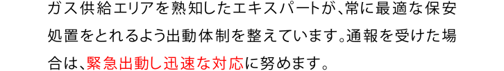 ガスの供給エリアを熟知したエキスパートが、常に最適な保安処置がとれるよう出動体制を整えています。通報を受けた場合は緊急出動し、迅速な対応に努めます。