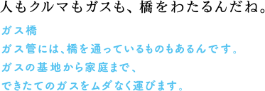 人もクルマもガスも、橋を渡るんだね。　ガス橋　ガス管には、橋を通っていくものもあるんです。ガスの基地から家庭まで、できたでのガスをムダなく運びます。