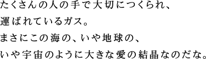 たくさんの人の手で大切につくられ、運ばれているガス。まさにこの海の、いや地球の、いや宇宙のように大きな愛の結晶なのだな。
