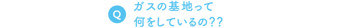 Q. ガスの基地って何をしているの？？