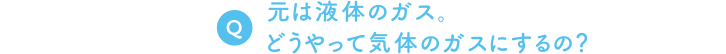 Q. 元は液体のガス。どうやって気体のガスにするの？